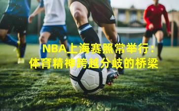 NBA上海赛照常举行:体育精神跨越分歧的桥梁