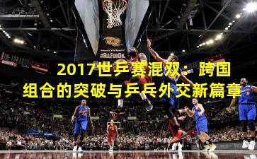 2017世乒赛混双:跨国组合的突破与乒乓外交新篇章