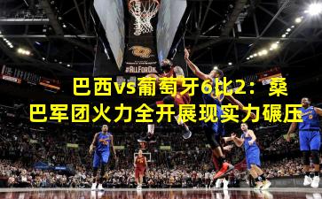 巴西vs葡萄牙6比2：桑巴军团火力全开展现实力碾压