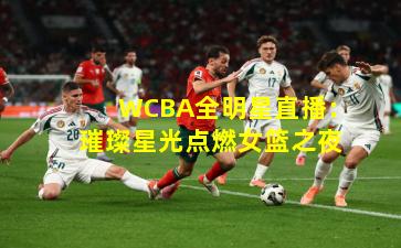 WCBA全明星直播:璀璨星光点燃女篮之夜