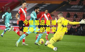 今晚国足直播：绿茵场上的希望之战