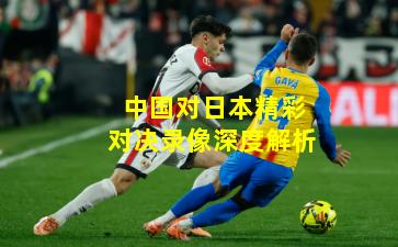 中国对日本精彩对决录像深度解析