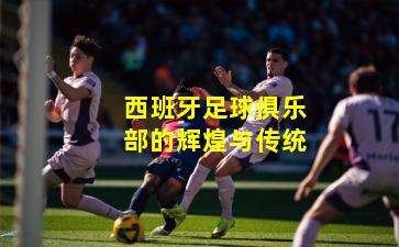 西班牙足球俱乐部的辉煌与传统